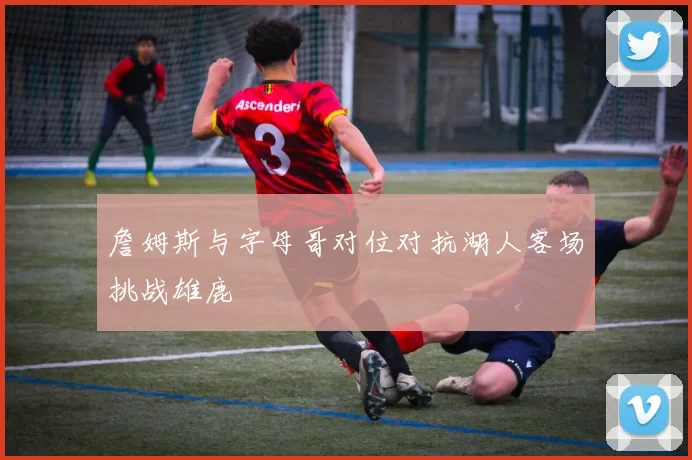 詹姆斯与字母哥对位对抗湖人客场挑战雄鹿