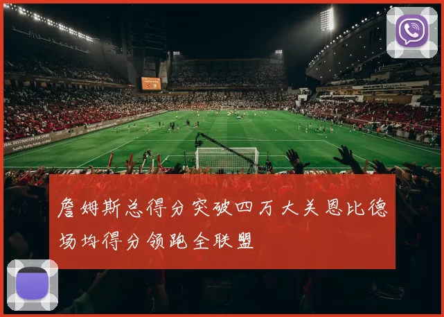 詹姆斯总得分突破四万大关恩比德场均得分领跑全联盟
