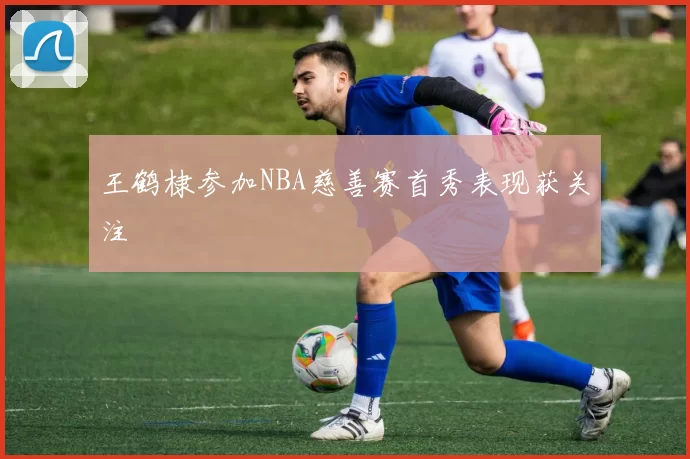 王鹤棣参加NBA慈善赛首秀表现获关注