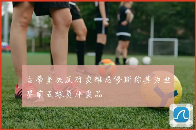 古蒂坚决反对卖维尼修斯称其为世界前五球员非卖品
