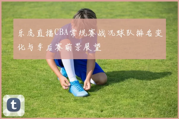 乐虎直播CBA常规赛战况球队排名变化与季后赛前景展望
