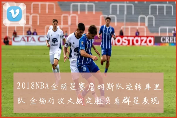2018NBA全明星赛詹姆斯队逆转库里队 全场对攻大战定胜负看群星表现