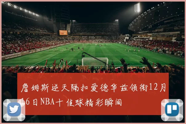 詹姆斯逆天隔扣爱德华兹领衔12月16日NBA十佳球精彩瞬间