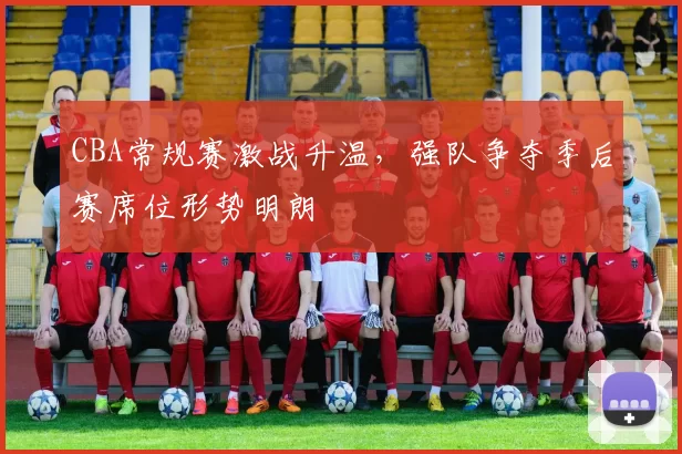 CBA常规赛激战升温，强队争夺季后赛席位形势明朗
