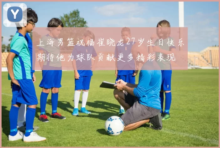 上海男篮祝福崔晓龙27岁生日快乐期待他为球队贡献更多精彩表现