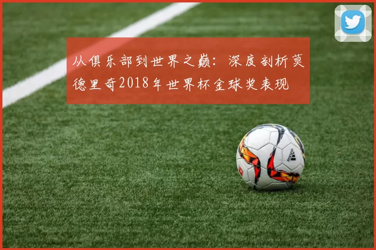 从俱乐部到世界之巅:深度剖析莫德里奇2018年世界杯金球奖表现