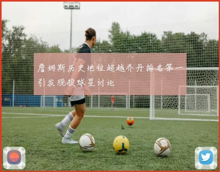 詹姆斯历史地位超越乔丹排名第一引发现役球星讨论