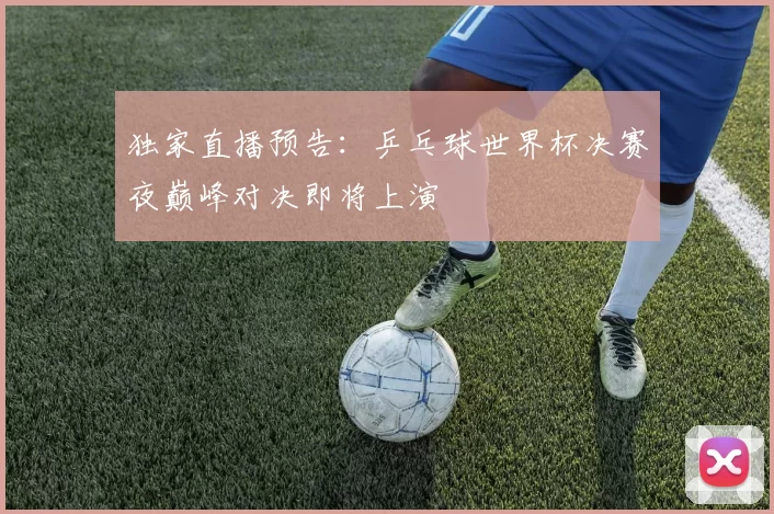 独家直播预告：乒乓球世界杯决赛夜巅峰对决即将上演