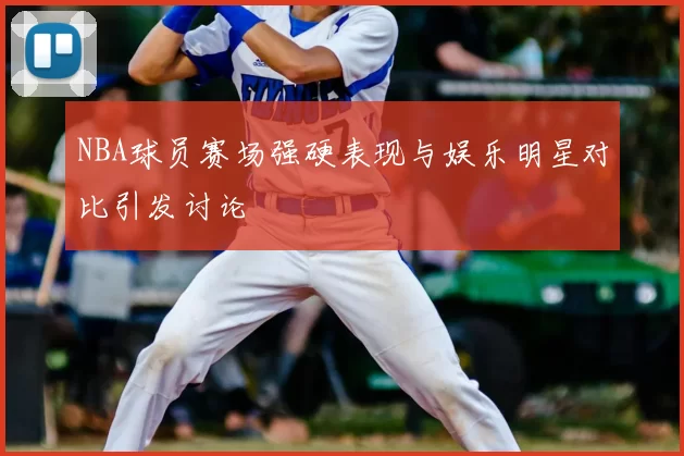 NBA球员赛场强硬表现与娱乐明星对比引发讨论