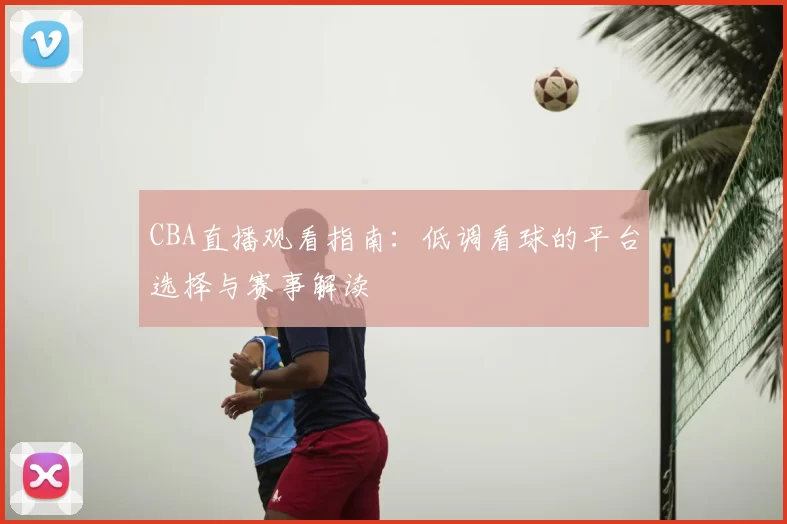 CBA直播观看指南:低调看球的平台选择与赛事解读