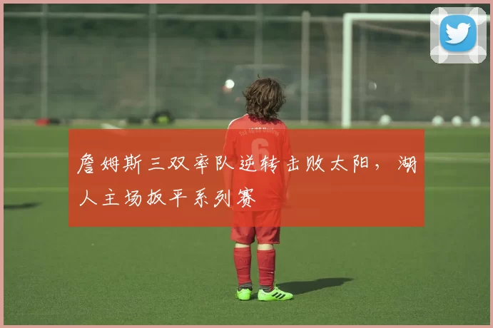 詹姆斯三双率队逆转击败太阳，湖人主场扳平系列赛