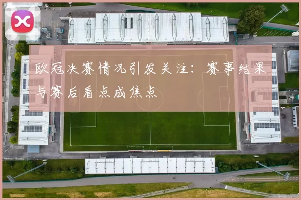 欧冠决赛情况引发关注：赛事结果与赛后看点成焦点