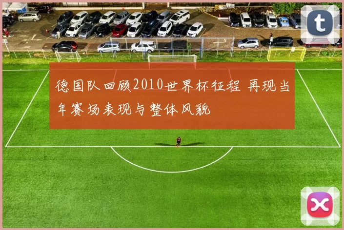 德国队回顾2010世界杯征程 再现当年赛场表现与整体风貌