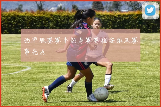 西甲联赛赛季热身赛赛程安排及赛事亮点