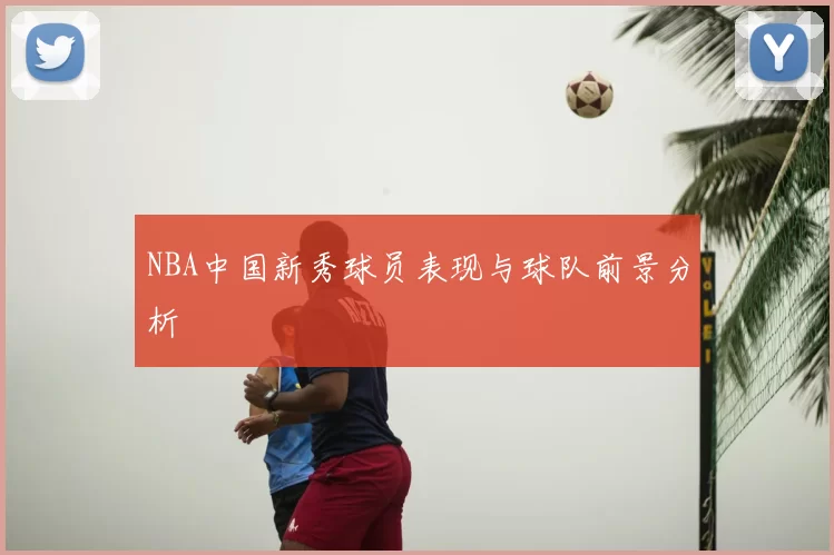 NBA中国新秀球员表现与球队前景分析