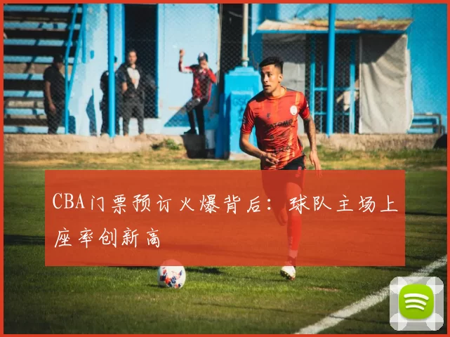 CBA门票预订火爆背后:球队主场上座率创新高