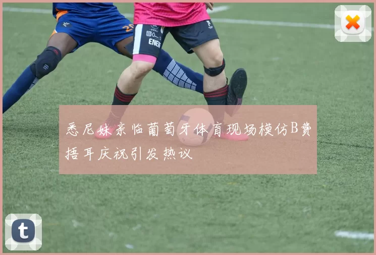 悉尼妹亲临葡萄牙体育现场模仿B费捂耳庆祝引发热议