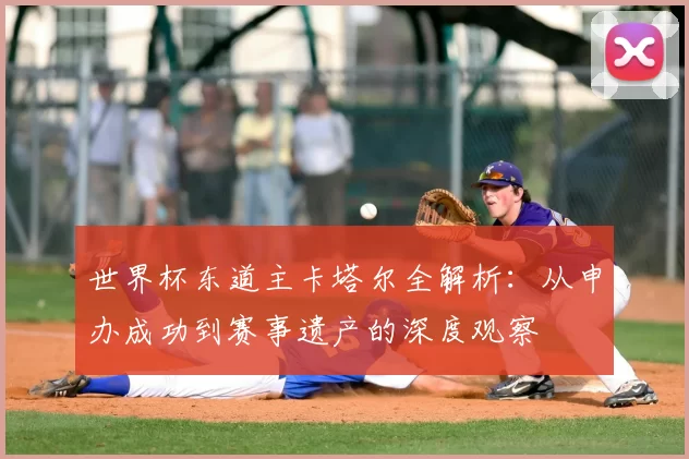 世界杯东道主卡塔尔全解析：从申办成功到赛事遗产的深度观察