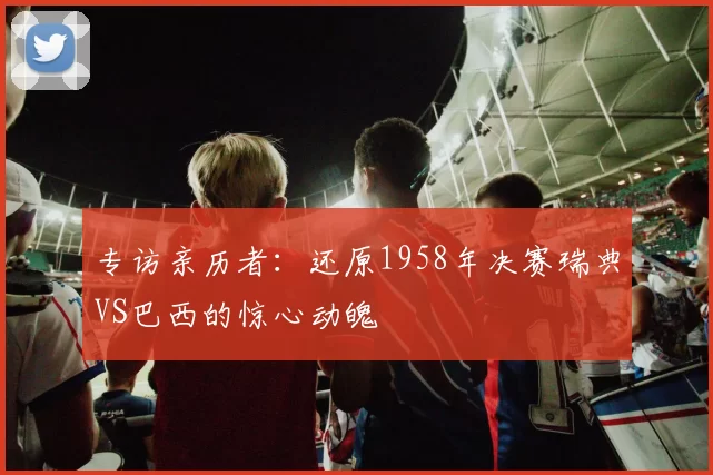 专访亲历者：还原1958年决赛瑞典VS巴西的惊心动魄