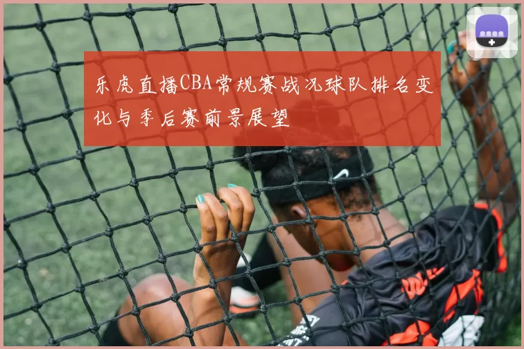 乐虎直播CBA常规赛战况球队排名变化与季后赛前景展望