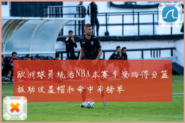 欧洲球员统治NBA本赛季场均得分篮板助攻盖帽和命中率榜单