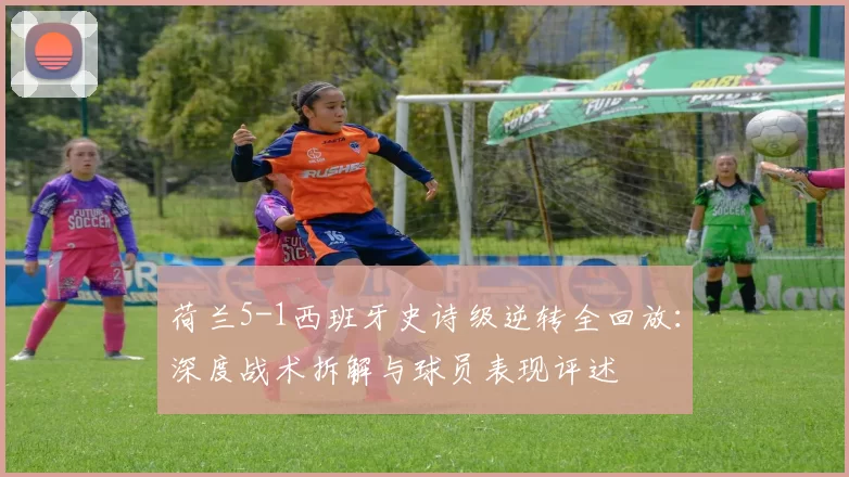 荷兰5-1西班牙史诗级逆转全回放：深度战术拆解与球员表现评述