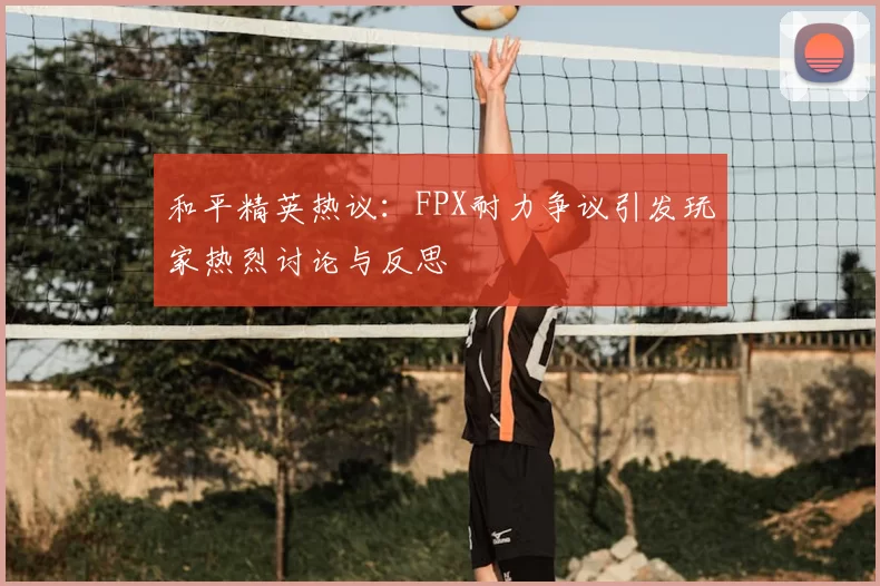和平精英热议：FPX耐力争议引发玩家热烈讨论与反思