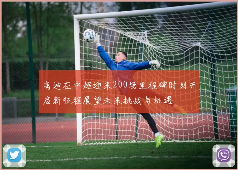 高迪在中超迎来200场里程碑时刻开启新征程展望未来挑战与机遇