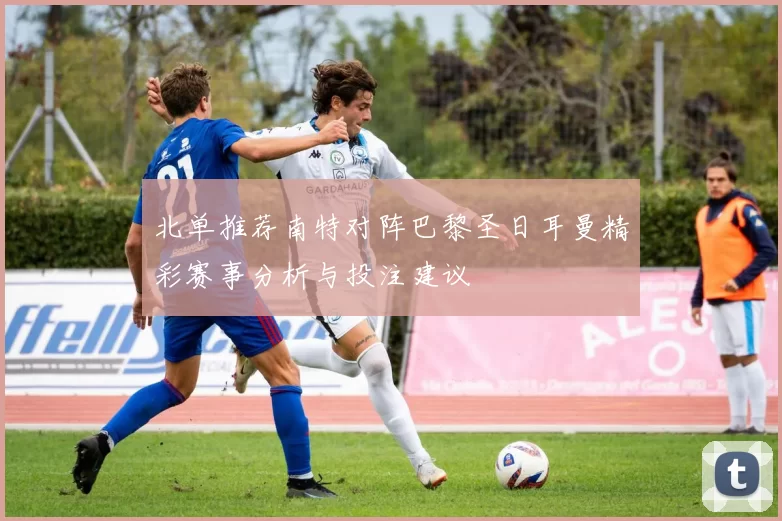 北单推荐南特对阵巴黎圣日耳曼精彩赛事分析与投注建议