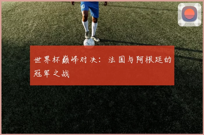 世界杯巅峰对决：法国与阿根廷的冠军之战