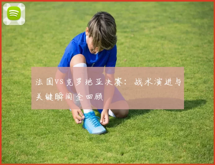 法国vs克罗地亚决赛：战术演进与关键瞬间全回顾