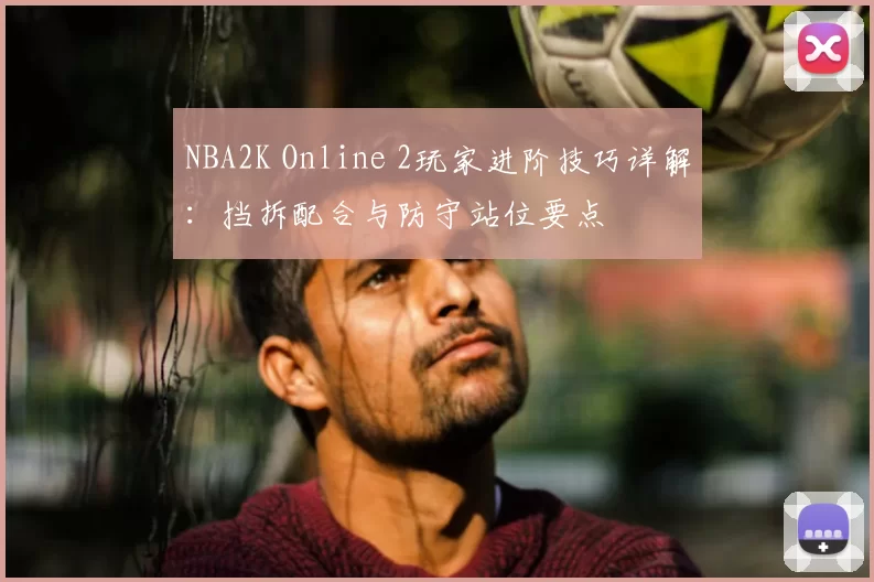 NBA2K Online 2玩家进阶技巧详解:挡拆配合与防守站位要点