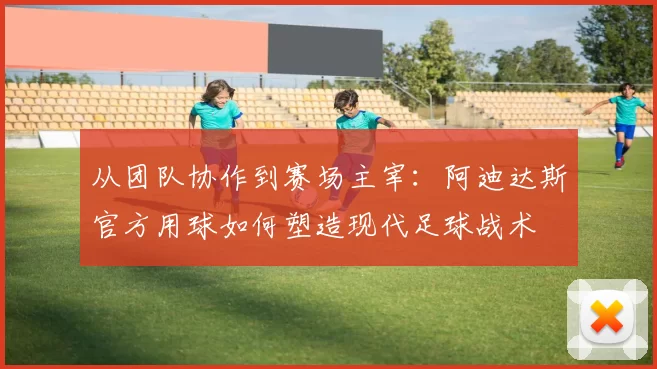 从团队协作到赛场主宰:阿迪达斯官方用球如何塑造现代足球战术