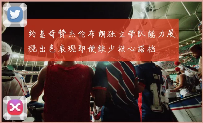 约基奇赞杰伦布朗独立带队能力展现出色表现即便缺少核心搭档