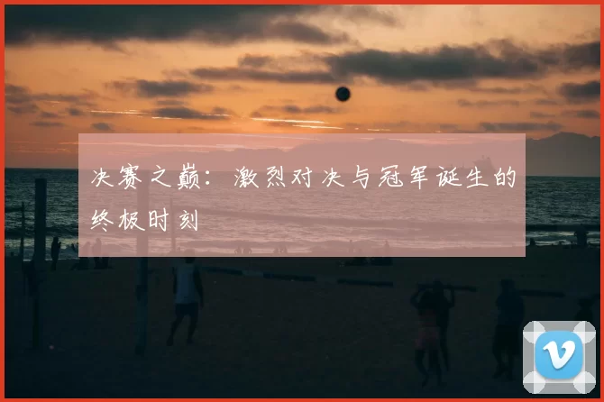 决赛之巅：激烈对决与冠军诞生的终极时刻