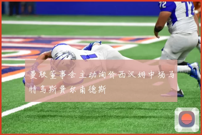 曼联董事会主动询价西汉姆中场马特乌斯费尔南德斯