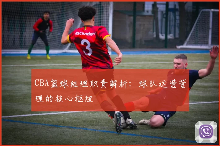 CBA篮球经理职责解析:球队运营管理的核心枢纽