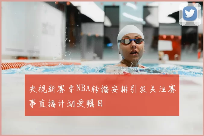 央视新赛季NBA转播安排引发关注赛事直播计划受瞩目